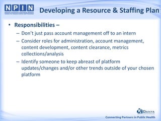 Developing a Resource & Staffing Plan
• Responsibilities –
– Don’t just pass account management off to an intern
– Consider roles for administration, account management,
content development, content clearance, metrics
collections/analysis
– Identify someone to keep abreast of platform
updates/changes and/or other trends outside of your chosen
platform

 