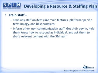 Developing a Resource & Staffing Plan
• Train staff –
– Train any staff on items like main features, platform-specific
terminology, and best practices
– Inform other, non-communication staff: Get their buy-in, help
them know how to respond as individual, and ask them to
share relevant content with the SM team

 