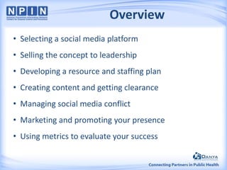 Overview
• Selecting a social media platform

• Selling the concept to leadership
• Developing a resource and staffing plan
• Creating content and getting clearance
• Managing social media conflict
• Marketing and promoting your presence

• Using metrics to evaluate your success

 