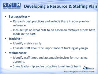 Developing a Resource & Staffing Plan
• Best practices –
– Research best practices and include these in your plan for
reference.
– Include tips on what NOT to do based on mistakes others have
made in the past.
• Tracking –
– Identify metrics early
– Educate staff about the importance of tracking as you go
• Maintenance –
– Identify staff times and acceptable devices for managing
accounts
– Show leadership you’re proactive to minimize harm

 