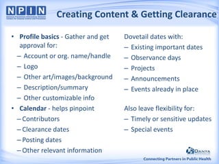 Creating Content & Getting Clearance
• Profile basics - Gather and get
approval for:
– Account or org. name/handle
– Logo
– Other art/images/background
– Description/summary
– Other customizable info
• Calendar - helps pinpoint
– Contributors
– Clearance dates
– Posting dates
– Other relevant information

Dovetail dates with:
– Existing important dates
– Observance days
– Projects
– Announcements
– Events already in place
Also leave flexibility for:
– Timely or sensitive updates
– Special events

 