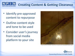 Creating Content & Getting Clearance
• Identify pre-approved
content to repurpose

• Outline content style
and tone to be used
• Consider user’s journey
from social media
platform to your site
Photo courtesy of KevyGee: www.flickr.com/photos/99139484@N00/3988111831/

 