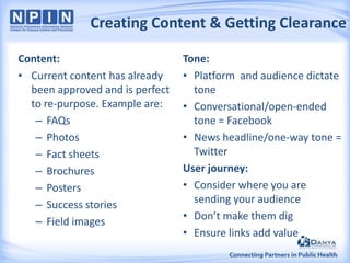 Creating Content & Getting Clearance
Content:
• Current content has already
been approved and is perfect
to re-purpose. Example are:
– FAQs
– Photos
– Fact sheets
– Brochures
– Posters
– Success stories
– Field images

Tone:
• Platform and audience dictate
tone
• Conversational/open-ended
tone = Facebook
• News headline/one-way tone =
Twitter
User journey:
• Consider where you are
sending your audience
• Don’t make them dig
• Ensure links add value

 
