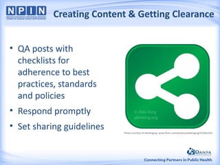 Creating Content & Getting Clearance
• QA posts with
checklists for
adherence to best
practices, standards
and policies
• Respond promptly
• Set sharing guidelines

Photo courtesy of AlexKngorg: www.flickr.com/photos/alexkingorg/314461432

 