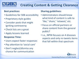 Creating Content & Getting Clearance
Best practices:
• Guidelines for 508 accessibility
• Proprietary style guides
• Consider posts that might
igniting controversy
• Check lists are a great
• Apply lessons learned
Response Time:
• Users expect faster responses
• Pay attention to ‘social care’
• Don’t neglect/dismiss any
chance for communication

Sharing guidelines:
• Administrators should know
what kind of content is safe to
‘like,’ ‘share,’ ‘retweet,’ etc.
• Focus on official partners or
share content from the general
public?
• i.e., NPIN focuses on 4 diseases
aspects and only re-tweets items
that fall within that spectrum

 