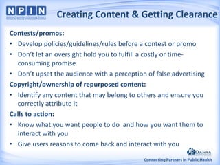 Creating Content & Getting Clearance
Contests/promos:
• Develop policies/guidelines/rules before a contest or promo
• Don’t let an oversight hold you to fulfill a costly or timeconsuming promise
• Don’t upset the audience with a perception of false advertising
Copyright/ownership of repurposed content:
• Identify any content that may belong to others and ensure you
correctly attribute it
Calls to action:
• Know what you want people to do and how you want them to
interact with you
• Give users reasons to come back and interact with you

 