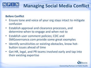 Managing Social Media Conflict
Before Conflict

• Ensure tone and voice of your org stays intact to mitigate
confusion
• Establish approval and clearance processes, and
determine when to engage and when not to
• Establish user comment policies; CDC and
SMGovernance.com provide some great examples
• Identify sensitivities or existing obstacles, know hotbutton issues ahead of time
• Get HR, legal, and PR teams involved early and tap into
their existing expertise

 
