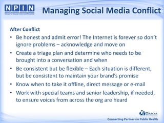 Managing Social Media Conflict
After Conflict

• Be honest and admit error! The Internet is forever so don’t
ignore problems – acknowledge and move on
• Create a triage plan and determine who needs to be
brought into a conversation and when
• Be consistent but be flexible – Each situation is different,
but be consistent to maintain your brand’s promise
• Know when to take it offline, direct message or e-mail
• Work with special teams and senior leadership, if needed,
to ensure voices from across the org are heard

 