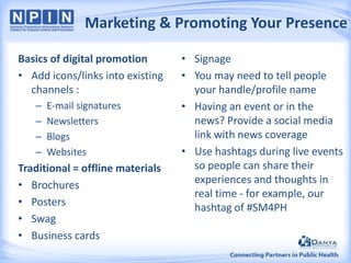 Marketing & Promoting Your Presence
Basics of digital promotion
• Add icons/links into existing
channels :
–
–
–
–

E-mail signatures
Newsletters
Blogs
Websites

Traditional = offline materials
• Brochures
• Posters
• Swag
• Business cards

• Signage
• You may need to tell people
your handle/profile name
• Having an event or in the
news? Provide a social media
link with news coverage
• Use hashtags during live events
so people can share their
experiences and thoughts in
real time - for example, our
hashtag of #SM4PH

 