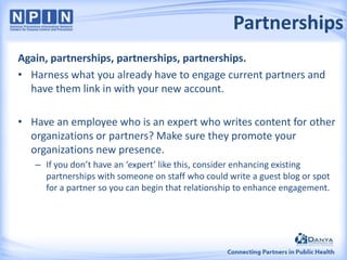 Partnerships
Again, partnerships, partnerships, partnerships.
• Harness what you already have to engage current partners and
have them link in with your new account.
• Have an employee who is an expert who writes content for other
organizations or partners? Make sure they promote your
organizations new presence.
– If you don’t have an ‘expert’ like this, consider enhancing existing
partnerships with someone on staff who could write a guest blog or spot
for a partner so you can begin that relationship to enhance engagement.

 