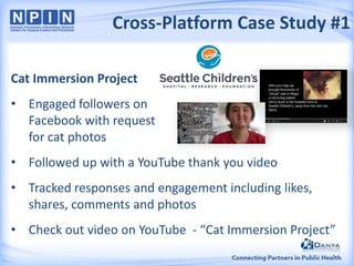 Cross-Platform Case Study #1
Cat Immersion Project
• Engaged followers on
Facebook with request
for cat photos
• Followed up with a YouTube thank you video
• Tracked responses and engagement including likes,
shares, comments and photos
• Check out video on YouTube - “Cat Immersion Project”

 