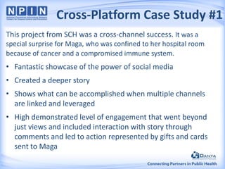 Cross-Platform Case Study #1
This project from SCH was a cross-channel success. It was a
special surprise for Maga, who was confined to her hospital room
because of cancer and a compromised immune system.

• Fantastic showcase of the power of social media
• Created a deeper story

• Shows what can be accomplished when multiple channels
are linked and leveraged
• High demonstrated level of engagement that went beyond
just views and included interaction with story through
comments and led to action represented by gifts and cards
sent to Maga

 