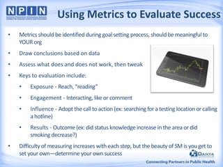 Using Metrics to Evaluate Success
•

Metrics should be identified during goal setting process, should be meaningful to
YOUR org

•

Draw conclusions based on data

•

Assess what does and does not work, then tweak

•

Keys to evaluation include:
•
•

Engagement - Interacting, like or comment

•

Influence - Adopt the call to action (ex: searching for a testing location or calling
a hotline)

•
•

Exposure - Reach, “reading”

Results - Outcome (ex: did status knowledge increase in the area or did
smoking decrease?)

Difficulty of measuring increases with each step, but the beauty of SM is you get to
set your own—determine your own success

 