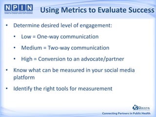 Using Metrics to Evaluate Success
• Determine desired level of engagement:
• Low = One-way communication
• Medium = Two-way communication
• High = Conversion to an advocate/partner

• Know what can be measured in your social media
platform
• Identify the right tools for measurement

 