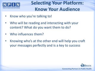 Selecting Your Platform:
Know Your Audience
• Know who you’re talking to!

• Who will be reading and interacting with your
content? What do you want them to do?
• Who influences them?

• Knowing who’s at the other end will help you craft
your messages perfectly and is a key to success

 
