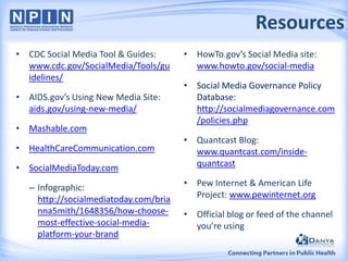 Resources
• CDC Social Media Tool & Guides:
www.cdc.gov/SocialMedia/Tools/gu
idelines/
• AIDS.gov’s Using New Media Site:
aids.gov/using-new-media/
• Mashable.com

• HealthCareCommunication.com
• SocialMediaToday.com
– Infographic:
http://socialmediatoday.com/bria
nna5mith/1648356/how-choosemost-effective-social-mediaplatform-your-brand

• HowTo.gov’s Social Media site:
www.howto.gov/social-media
• Social Media Governance Policy
Database:
http://socialmediagovernance.com
/policies.php
• Quantcast Blog:
www.quantcast.com/insidequantcast
• Pew Internet & American Life
Project: www.pewinternet.org
• Official blog or feed of the channel
you’re using

 