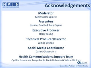 Acknowledgements
Moderator
Melissa Beaupierre

Presenters
Jennifer Smith & Katy Capers

Executive Producer
Harry Young

Technical Producer/Director
James Bethea

Social Media Coordinator
Carlos Chapman II

Health Communications Support Team
Cynthia Newcomer, Tracye Poole, Daniel Johnson & Valerie Watkins

 