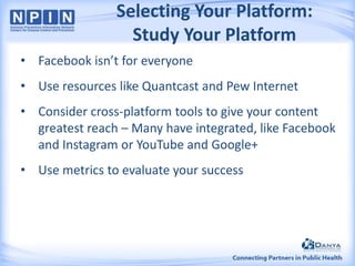 Selecting Your Platform:
Study Your Platform
• Facebook isn’t for everyone

• Use resources like Quantcast and Pew Internet
• Consider cross-platform tools to give your content
greatest reach – Many have integrated, like Facebook
and Instagram or YouTube and Google+
• Use metrics to evaluate your success

 