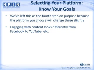 Selecting Your Platform:
Know Your Goals
• We’ve left this as the fourth step on purpose because
the platform you choose will change these slightly
• Engaging with content looks differently from
Facebook to YouTube, etc.

 