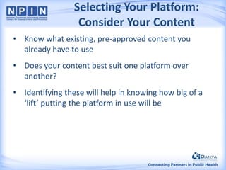 Selecting Your Platform:
Consider Your Content
• Know what existing, pre-approved content you
already have to use
• Does your content best suit one platform over
another?
• Identifying these will help in knowing how big of a
‘lift’ putting the platform in use will be

 