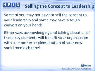 Selling the Concept to Leadership
Some of you may not have to sell the concept to
your leadership and some may have a tough
convert on your hands.
Either way, acknowledging and talking about all of
these key elements will benefit your organization
with a smoother implementation of your new
social media channel.

 
