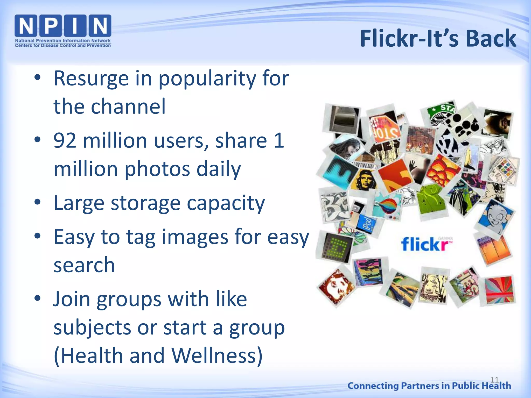 Flickr-It’s Back
11
• Resurge in popularity for
the channel
• 92 million users, share 1
million photos daily
• Large storage capacity
• Easy to tag images for easy
search
• Join groups with like
subjects or start a group
(Health and Wellness)
 