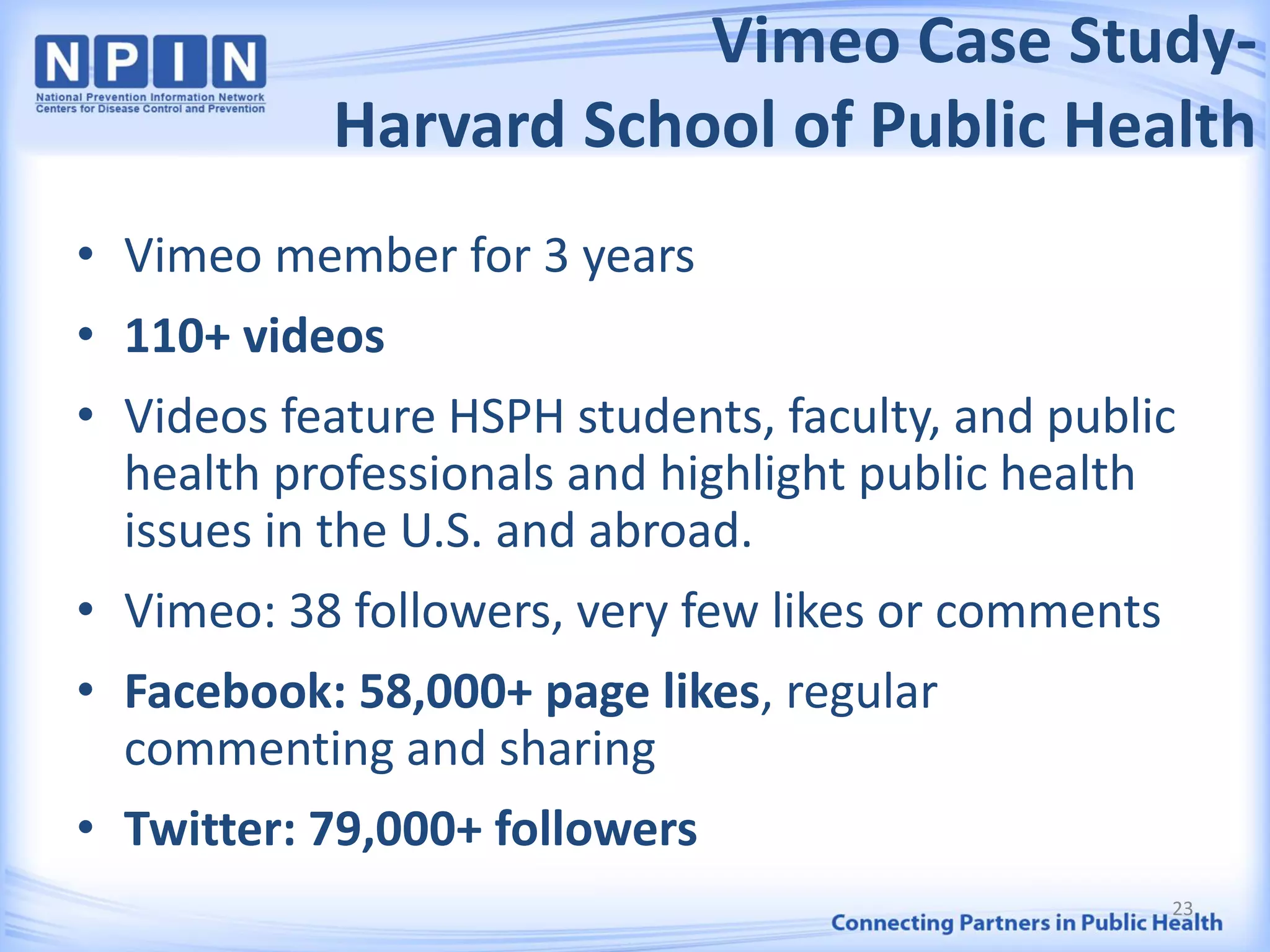 Vimeo Case Study-
Harvard School of Public Health
• Vimeo member for 3 years
• 110+ videos
• Videos feature HSPH students, faculty, and public
health professionals and highlight public health
issues in the U.S. and abroad.
• Vimeo: 38 followers, very few likes or comments
• Facebook: 58,000+ page likes, regular
commenting and sharing
• Twitter: 79,000+ followers
23
 