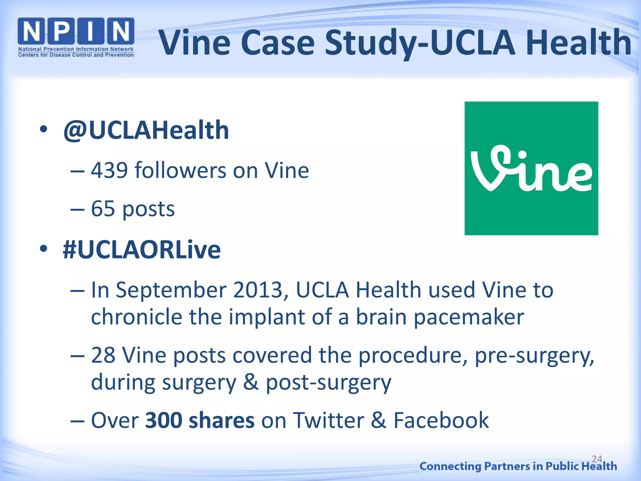 Vine Case Study-UCLA Health
• @UCLAHealth
– 439 followers on Vine
– 65 posts
• #UCLAORLive
– In September 2013, UCLA Health used Vine to
chronicle the implant of a brain pacemaker
– 28 Vine posts covered the procedure, pre-surgery,
during surgery & post-surgery
– Over 300 shares on Twitter & Facebook
24
 