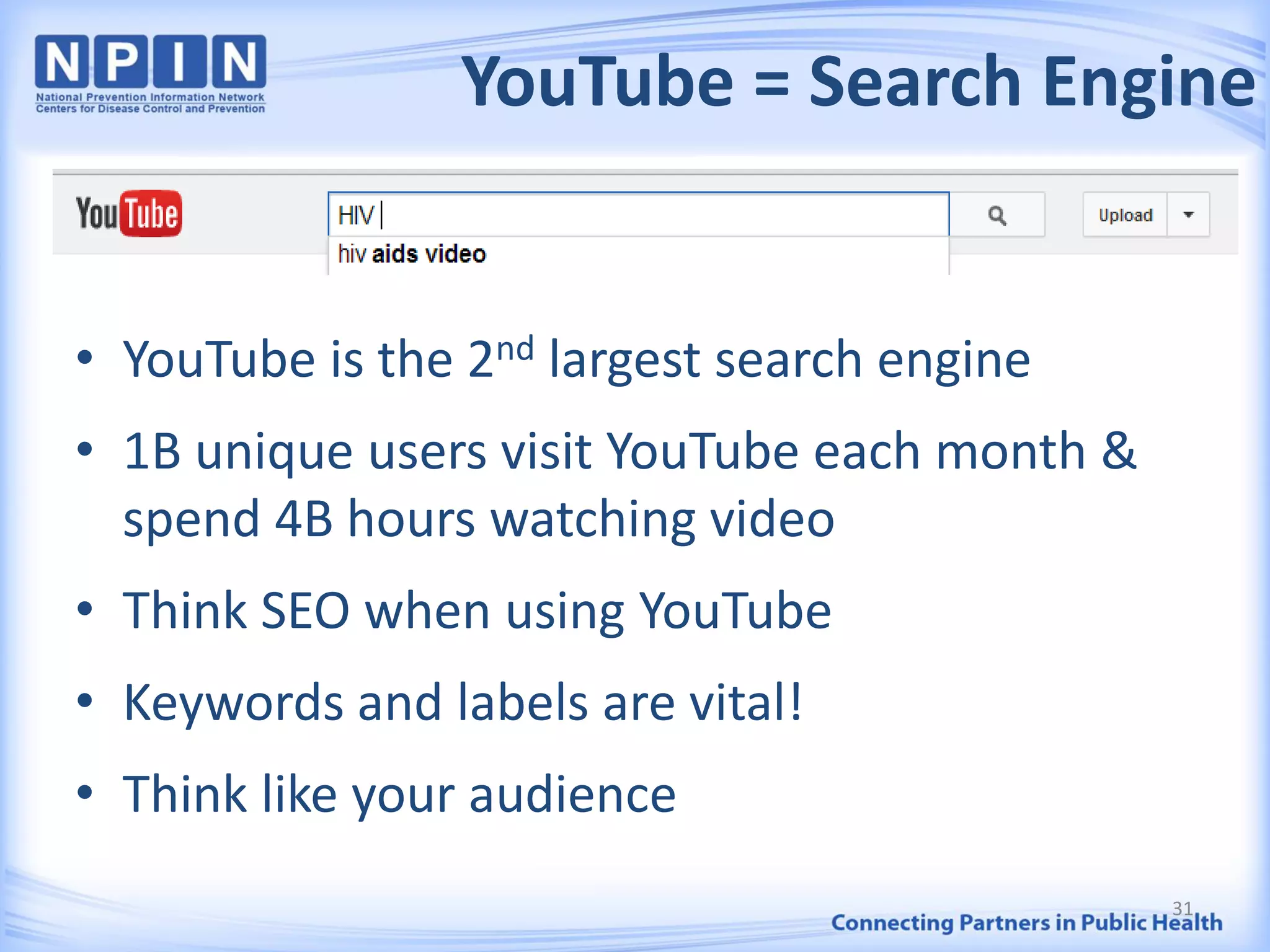 YouTube = Search Engine
• YouTube is the 2nd largest search engine
• 1B unique users visit YouTube each month &
spend 4B hours watching video
• Think SEO when using YouTube
• Keywords and labels are vital!
• Think like your audience
31
 