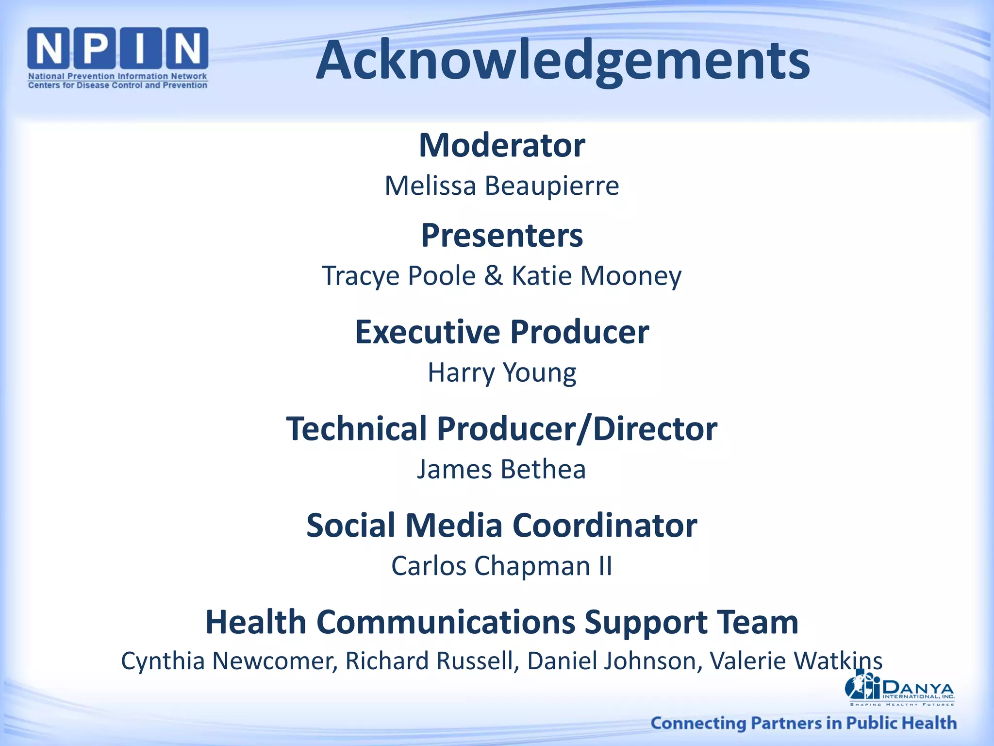 Acknowledgements
Moderator
Melissa Beaupierre
Presenters
Tracye Poole & Katie Mooney
Executive Producer
Harry Young
Technical Producer/Director
James Bethea
Social Media Coordinator
Carlos Chapman II
Health Communications Support Team
Cynthia Newcomer, Richard Russell, Daniel Johnson, Valerie Watkins
 