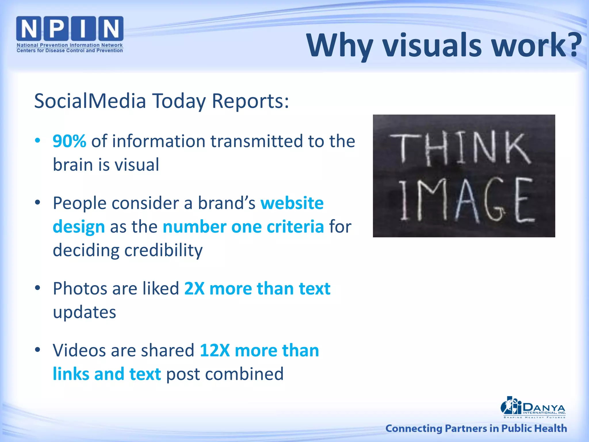 Why visuals work?
SocialMedia Today Reports:
• 90% of information transmitted to the
brain is visual
• People consider a brand’s website
design as the number one criteria for
deciding credibility
• Photos are liked 2X more than text
updates
• Videos are shared 12X more than
links and text post combined
 