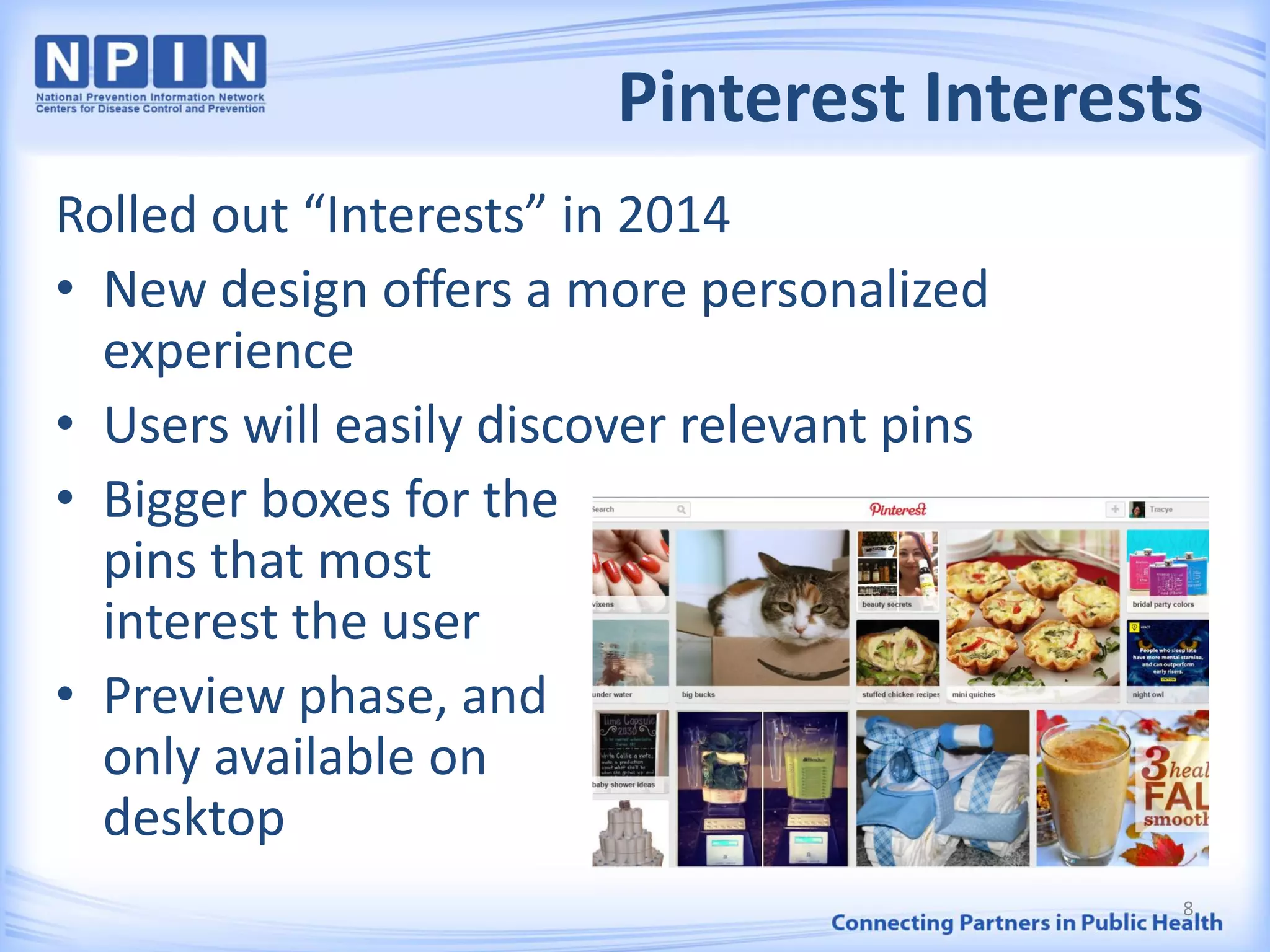 Pinterest Interests
Rolled out “Interests” in 2014
• New design offers a more personalized
experience
• Users will easily discover relevant pins
• Bigger boxes for the
pins that most
interest the user
• Preview phase, and
only available on
desktop
8
 