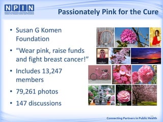 Passionately Pink for the Cure
12
• Susan G Komen
Foundation
• “Wear pink, raise funds
and fight breast cancer!”
• Includes 13,247
members
• 79,261 photos
• 147 discussions
 
