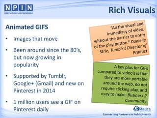 Rich Visuals
Animated GIFS
• Images that move
• Been around since the 80’s,
but now growing in
popularity
• Supported by Tumblr,
Google+ (Gmail) and new on
Pinterest in 2014
• 1 million users see a GIF on
Pinterest daily
 