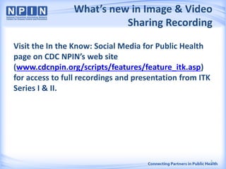What’s new in Image & Video
Sharing Recording
Visit the In the Know: Social Media for Public Health
page on CDC NPIN’s web site
(www.cdcnpin.org/scripts/features/feature_itk.asp)
for access to full recordings and presentation from ITK
Series I & II.
2
 
