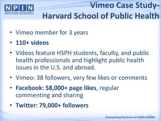Vimeo Case Study-
Harvard School of Public Health
• Vimeo member for 3 years
• 110+ videos
• Videos feature HSPH students, faculty, and public
health professionals and highlight public health
issues in the U.S. and abroad.
• Vimeo: 38 followers, very few likes or comments
• Facebook: 58,000+ page likes, regular
commenting and sharing
• Twitter: 79,000+ followers
23
 