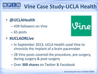 Vine Case Study-UCLA Health
• @UCLAHealth
– 439 followers on Vine
– 65 posts
• #UCLAORLive
– In September 2013, UCLA Health used Vine to
chronicle the implant of a brain pacemaker
– 28 Vine posts covered the procedure, pre-surgery,
during surgery & post-surgery
– Over 300 shares on Twitter & Facebook
24
 