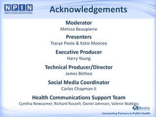 Acknowledgements
Moderator
Melissa Beaupierre
Presenters
Tracye Poole & Katie Mooney
Executive Producer
Harry Young
Technical Producer/Director
James Bethea
Social Media Coordinator
Carlos Chapman II
Health Communications Support Team
Cynthia Newcomer, Richard Russell, Daniel Johnson, Valerie Watkins
 