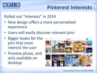 Pinterest Interests
Rolled out “Interests” in 2014
• New design offers a more personalized
experience
• Users will easily discover relevant pins
• Bigger boxes for the
pins that most
interest the user
• Preview phase, and
only available on
desktop
8
 