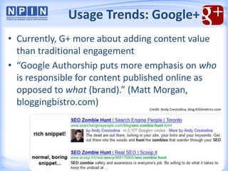 • Currently, G+ more about adding content value
than traditional engagement
• “Google Authorship puts more emphasis on who
is responsible for content published online as
opposed to what (brand).” (Matt Morgan,
bloggingbistro.com)
Usage Trends: Google+
Credit: Andy Crestodina, blog.KISSmetrics.com
 
