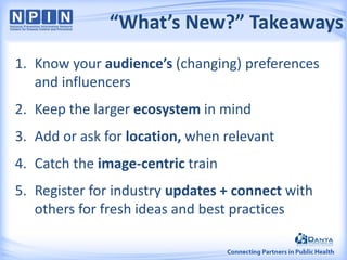 “What’s New?” Takeaways
1. Know your audience’s (changing) preferences
and influencers
2. Keep the larger ecosystem in mind
3. Add or ask for location, when relevant
4. Catch the image-centric train
5. Register for industry updates + connect with
others for fresh ideas and best practices
 
