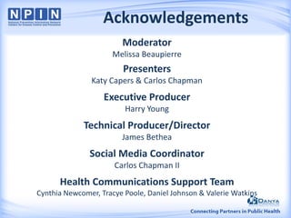 Acknowledgements
Moderator
Melissa Beaupierre
Presenters
Katy Capers & Carlos Chapman
Executive Producer
Harry Young
Technical Producer/Director
James Bethea
Social Media Coordinator
Carlos Chapman II
Health Communications Support Team
Cynthia Newcomer, Tracye Poole, Daniel Johnson & Valerie Watkins
 