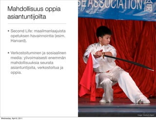 Mahdollisuus oppia
       asiantuntijoilta

       • Second Life: maailmanlaajuista
         opetuksen havainnointia (esim.
         Harvard).


       • Verkostoituminen ja sosiaalinen
         media: ylivoimaisesti enemmän
         mahdollisuuksia seurata
         asiantuntijoita, verkostoitua ja
         oppia.




                                            Image: Destiny’s Agent

Wednesday, April 6, 2011
 