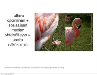 Tutkiva                                                           Image: Brian Hatchcock




         oppiminen +
          sosiaalisen
            median
        yhteisöllisyys =
             useita
          näkökulmia




     Linear format offers inadequate experience in complex problem solving!


Wednesday, April 6, 2011
 