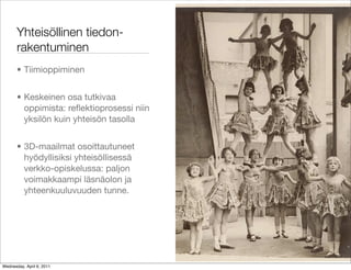 Yhteisöllinen tiedon-
       rakentuminen
       • Tiimioppiminen


       • Keskeinen osa tutkivaa
         oppimista: reﬂektioprosessi niin
         yksilön kuin yhteisön tasolla


       • 3D-maailmat osoittautuneet
         hyödyllisiksi yhteisöllisessä
         verkko-opiskelussa: paljon
         voimakkaampi läsnäolon ja
         yhteenkuuluvuuden tunne.




Wednesday, April 6, 2011
 