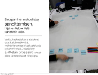 Bloggaaminen mahdollistaa
       sanoittamisen:
       hiljainen tieto entistä
       paremmin esille.

       Verkkokeskustelussa ajatukset
       ovat kaikille näkyvillä,
       mahdollistamassa keskustelua ja
       jatkokehittelyä... oppijoiden
       ajattelun prosessit tulevat
       esille ja helpottavat reﬂektiota.




                                           Image: Robert Higgins
Wednesday, April 6, 2011
 