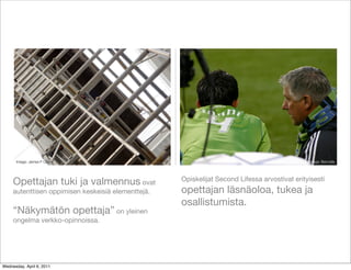 Image: James F Clay                                                                      Image: Bernzilla



                                                    Opiskelijat Second Lifessa arvostivat erityisesti
     Opettajan tuki ja valmennus ovat
     autenttisen oppimisen keskeisiä elementtejä.   opettajan läsnäoloa, tukea ja
                                                    osallistumista.
     “Näkymätön opettaja” on yleinen
     ongelma verkko-opinnoissa.




Wednesday, April 6, 2011
 