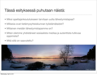 Tässä esityksessä puhutaan näistä:

       • Miksi opettajankoulutukseen tarvitaan uutta lähestymistapaa?
       • Millaisia ovat tietämysyhteiskunnan työelämätaidot?
       • Millainen meidän lähestymistapamme on?
       • Miten olemme yhdistäneet sosiaalista mediaa ja autenttista tutkivaa
         oppimista?
       • Mitä sillä on saavutettu?




                                                                               Image: maxroucool



Wednesday, April 6, 2011
 