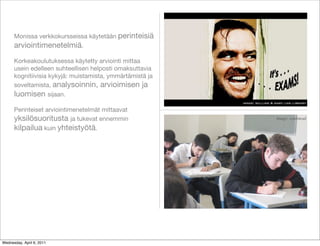 Monissa verkkokursseissa käytetään perinteisiä
      arviointimenetelmiä.
      Korkeakoulutuksessa käytetty arviointi mittaa
      usein edelleen suhteellisen helposti omaksuttavia
      kognitiivisia kykyjä: muistamista, ymmärtämistä ja
      soveltamista, analysoinnin, arvioimisen ja
      luomisen sijaan.
                                                           image: william & mary law library

      Perinteiset arviointimenetelmät mittaavat
      yksilösuoritusta ja tukevat ennemmin                                  Image: ccarlstead

      kilpailua kuin yhteistyötä.




Wednesday, April 6, 2011
 