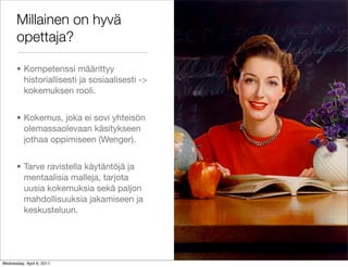 Millainen on hyvä
       opettaja?

       • Kompetenssi määrittyy
         historiallisesti ja sosiaalisesti ->
         kokemuksen rooli.


       • Kokemus, joka ei sovi yhteisön
         olemassaolevaan käsitykseen
         jothaa oppimiseen (Wenger).


       • Tarve ravistella käytäntöjä ja
         mentaalisia malleja, tarjota
         uusia kokemuksia sekä paljon
         mahdollisuuksia jakamiseen ja
         keskusteluun.




Wednesday, April 6, 2011
 